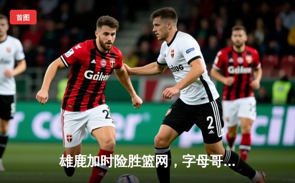 雄鹿加时险胜篮网，字母哥36+12+8主宰关键时刻