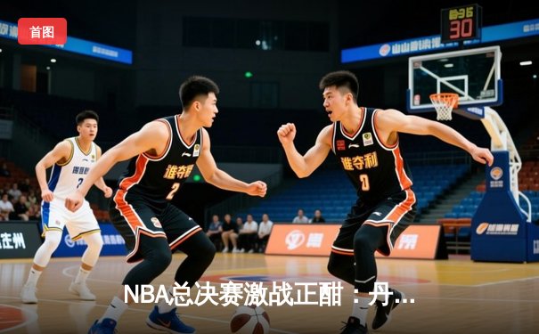 NBA总决赛激战正酣：丹佛掘金逆转迈阿密热火夺得赛点