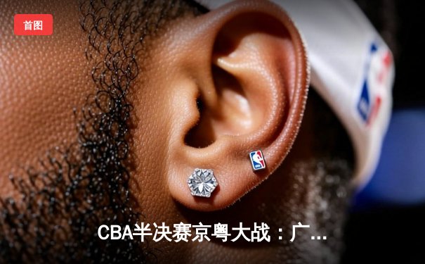 CBA半决赛京粤大战：广东加时险胜北京 周琦37分统治内线