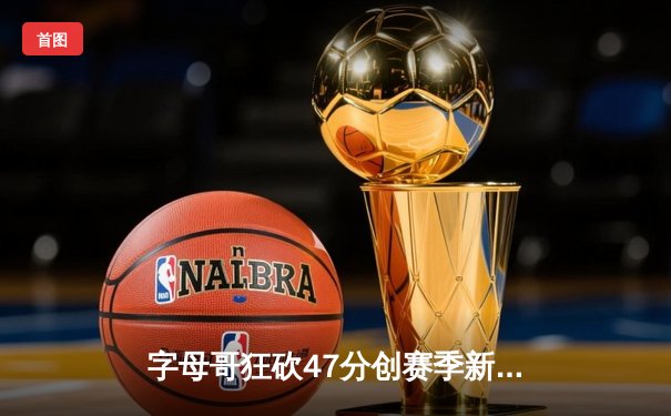 字母哥狂砍47分创赛季新高，雄鹿加时险胜篮网迎五连胜